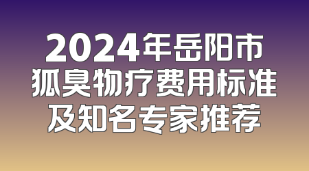 2024年岳阳市狐臭物疗费用标准及知名专家推荐