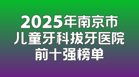 2025年南京市儿童牙科拔牙医院前十强榜单