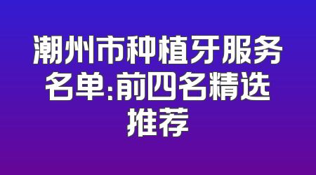 潮州市种植牙服务名单：前四名精选推荐