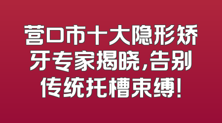 营口市十大隐形矫牙专家揭晓，告别传统托槽束缚！