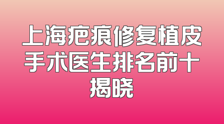 上海疤痕修复植皮手术医生排名前十揭晓