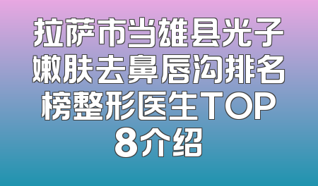 拉萨市当雄县光子嫩肤去鼻唇沟排名榜整形医生TOP8介绍