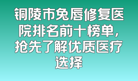 铜陵市兔唇修复医院排名前十榜单，抢先了解优质医疗选择