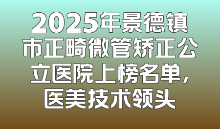 2025年景德镇市正畸微管矫正公立医院上榜名单，医美技术领头