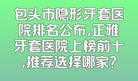 包头市隐形牙套医院排名公布，正雅牙套医院上榜前十，推荐选择哪家？
