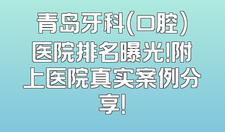 青岛牙科(口腔)医院排名曝光！附上医院真实案例分享！