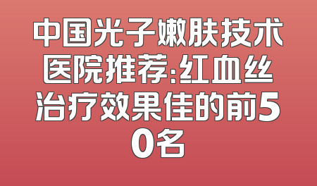 中国光子嫩肤技术医院推荐：红血丝治疗效果佳的前50名