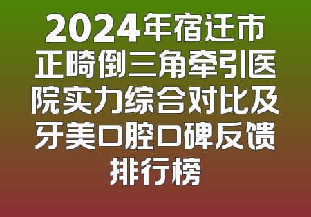 2024年宿迁市正畸倒三角牵引医院实力综合对比及牙美口腔口碑反馈排行榜