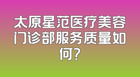太原星范医疗美容门诊部服务质量如何？