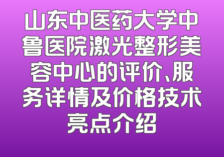 山东中医药大学中鲁医院激光整形美容中心的评价、服务详情及价格技术亮点介绍
