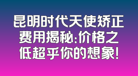 昆明时代天使矫正费用揭秘：价格之低超乎你的想象！