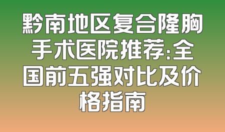 黔南地区复合隆胸手术医院推荐：全国前五强对比及价格指南