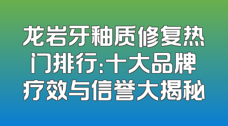 龙岩牙釉质修复热门排行：十大品牌疗效与信誉大揭秘