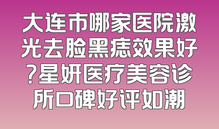 大连市哪家医院激光去脸黑痣效果好？星妍医疗美容诊所口碑好评如潮