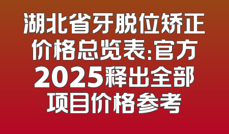 湖北省牙脱位矫正价格总览表：官方2025释出全部项目价格参考