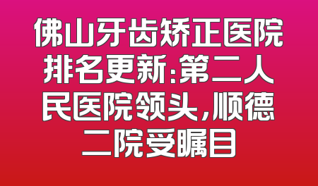 佛山牙齿矫正医院排名更新：第二人民医院领头，顺德二院受瞩目