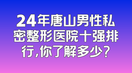 24年唐山男性私密整形医院十强排行，你了解多少？