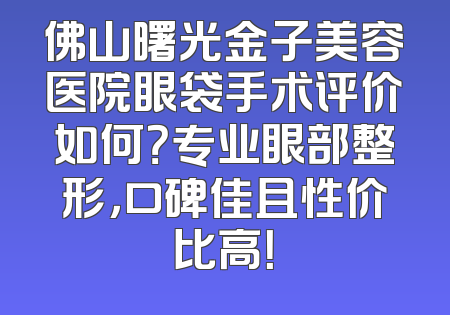 佛山曙光金子美容医院眼袋手术评价如何？专业眼部整形，口碑佳且性价比高！
