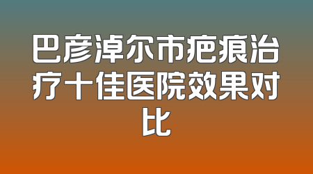 巴彦淖尔市疤痕治疗十佳医院效果对比