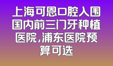 上海可恩口腔入围国内前三门牙种植医院，浦东医院预算可选