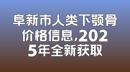 阜新市人类下颚骨价格信息，2025年全新获取
