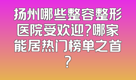 扬州哪些整容整形医院受欢迎？哪家能居热门榜单之首？