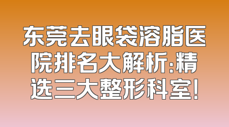 东莞去眼袋溶脂医院排名大解析：精选三大整形科室！