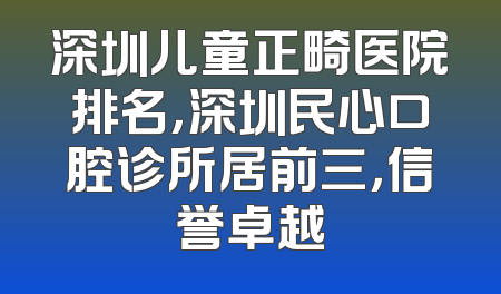 深圳儿童正畸医院排名，深圳民心口腔诊所居前三，信誉卓越