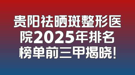 贵阳祛晒斑整形医院2025年排名榜单前三甲揭晓！