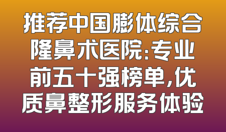 推荐中国膨体综合隆鼻术医院：专业前五十强榜单，优质鼻整形服务体验
