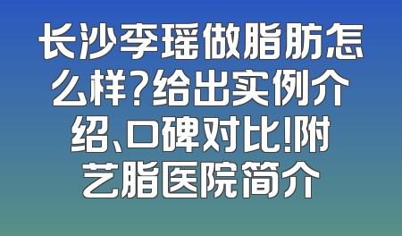 长沙李瑶做脂肪怎么样？给出实例介绍、口碑对比！附艺脂医院简介