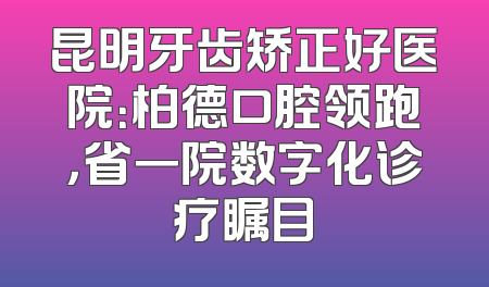 昆明牙齿矫正好医院：柏德口腔领跑，省一院数字化诊疗瞩目