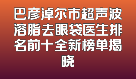 巴彦淖尔市超声波溶脂去眼袋医生排名前十全新榜单揭晓