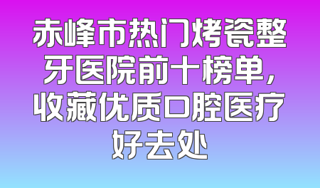赤峰市热门烤瓷整牙医院前十榜单，收藏优质口腔医疗好去处