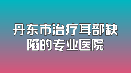 丹东市治疗耳部缺陷的专业医院