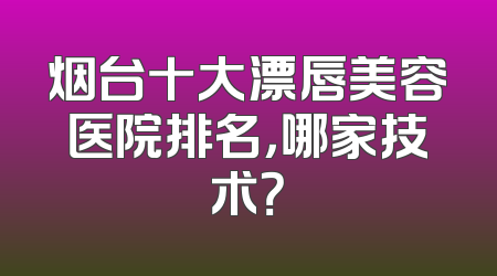 烟台十大漂唇美容医院排名，哪家技术？
