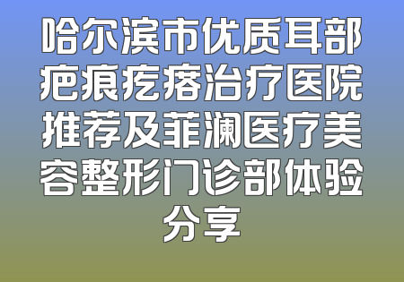 哈尔滨市优质耳部疤痕疙瘩治疗医院推荐及菲澜医疗美容整形门诊部体验分享