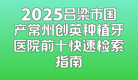 2025吕梁市国产常州创英种植牙医院前十快速检索指南