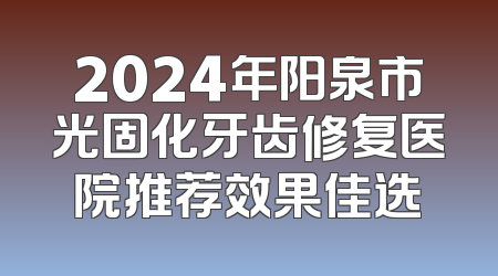 2024年阳泉市光固化牙齿修复医院推荐效果佳选