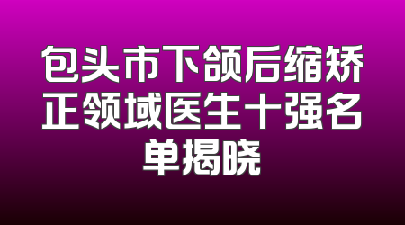 包头市下颌后缩矫正领域医生十强名单揭晓