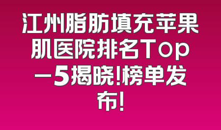 江州脂肪填充苹果肌医院排名Top_5揭晓！榜单发布！