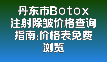 丹东市Botox注射除皱价格查询指南：价格表免费浏览