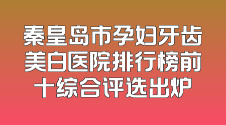 秦皇岛市孕妇牙齿美白医院排行榜前十综合评选出炉