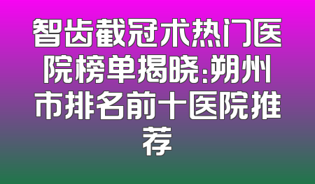 智齿截冠术热门医院榜单揭晓：朔州市排名前十医院推荐