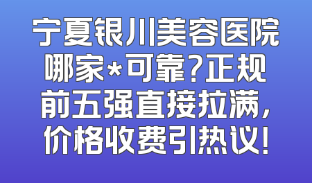 宁夏银川美容医院哪家*可靠？正规前五强直接拉满，价格收费引热议！