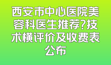 西安市中心医院美容科医生推荐？技术横评价及收费表公布