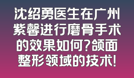 沈绍勇医生在广州紫馨进行磨骨手术的效果如何？颌面整形领域的技术！