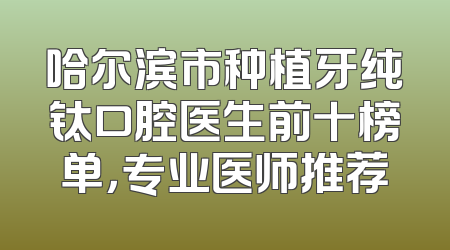 哈尔滨市种植牙纯钛口腔医生前十榜单，专业医师推荐