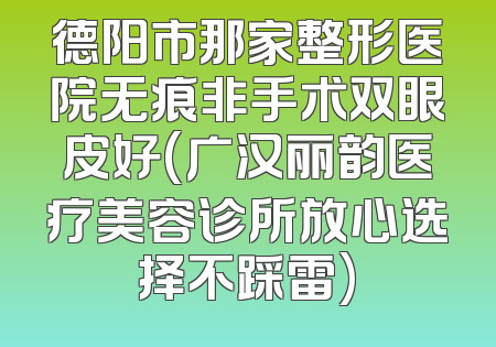 德阳市那家整形医院无痕非手术双眼皮好(广汉丽韵医疗美容诊所放心选择不踩雷)