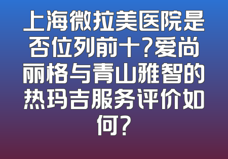 上海微拉美医院是否位列前十？爱尚丽格与青山雅智的热玛吉服务评价如何？